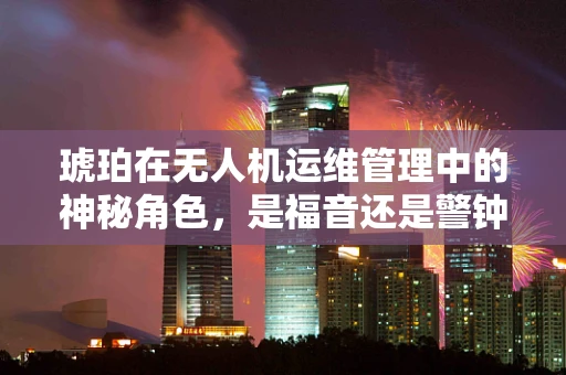 琥珀在无人机运维管理中的神秘角色，是福音还是警钟？