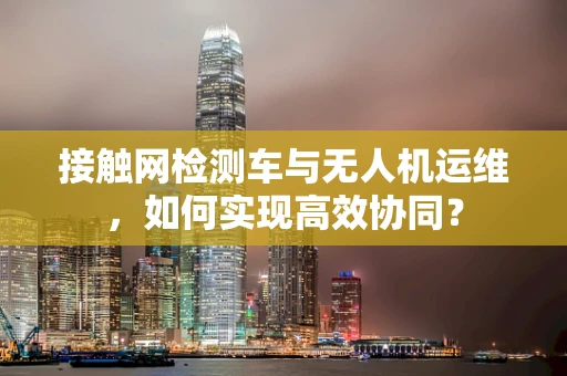 接触网检测车与无人机运维，如何实现高效协同？
