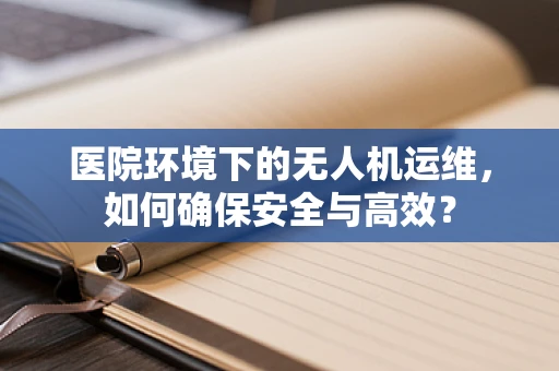 医院环境下的无人机运维，如何确保安全与高效？
