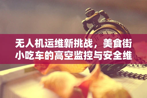 无人机运维新挑战，美食街小吃车的高空监控与安全维护