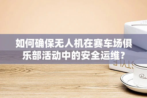 如何确保无人机在赛车场俱乐部活动中的安全运维？