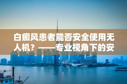 白癜风患者能否安全使用无人机？——专业视角下的安全考量