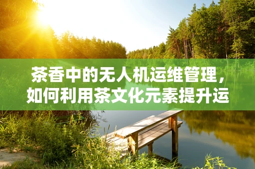 茶香中的无人机运维管理，如何利用茶文化元素提升运维效率？