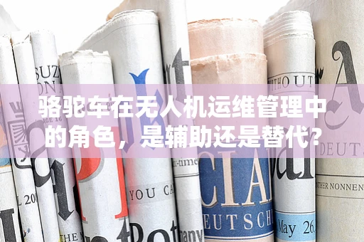 骆驼车在无人机运维管理中的角色，是辅助还是替代？
