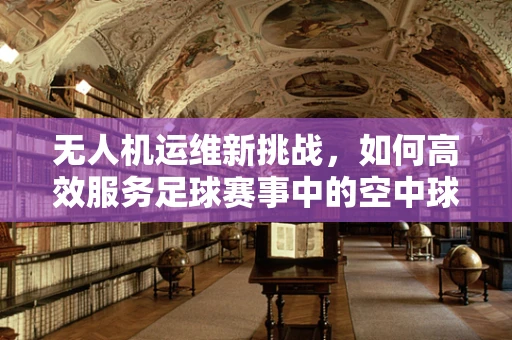 无人机运维新挑战，如何高效服务足球赛事中的空中球迷？