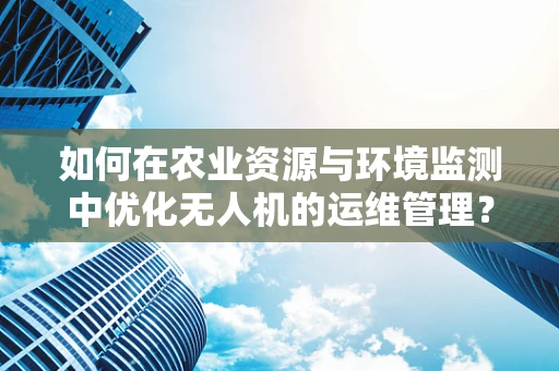 如何在农业资源与环境监测中优化无人机的运维管理？