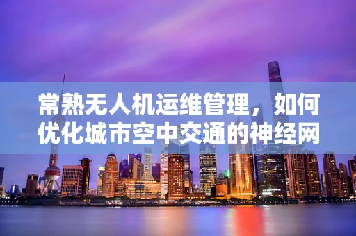 常熟无人机运维管理，如何优化城市空中交通的神经网络？