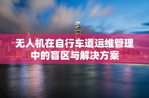 无人机在自行车道运维管理中的盲区与解决方案