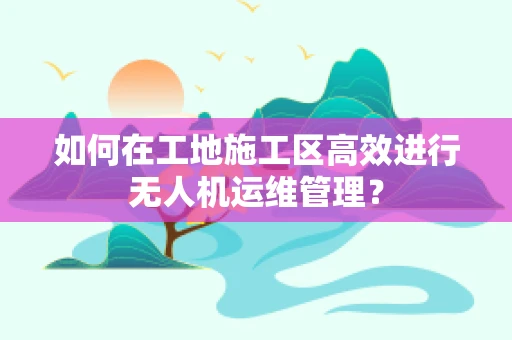 如何在工地施工区高效进行无人机运维管理？