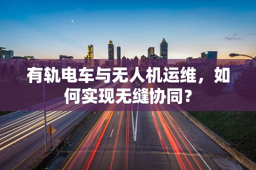 有轨电车与无人机运维，如何实现无缝协同？