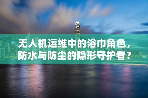 无人机运维中的浴巾角色，防水与防尘的隐形守护者？