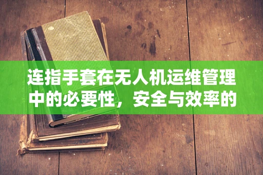 连指手套在无人机运维管理中的必要性，安全与效率的双重保障