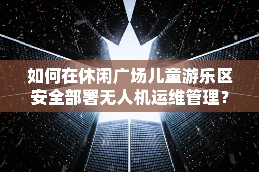 如何在休闲广场儿童游乐区安全部署无人机运维管理？