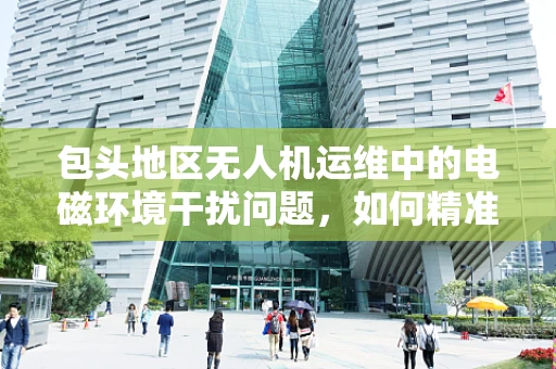 包头地区无人机运维中的电磁环境干扰问题，如何精准识别与应对？