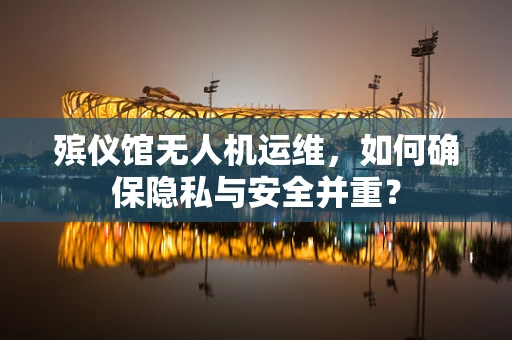 殡仪馆无人机运维，如何确保隐私与安全并重？