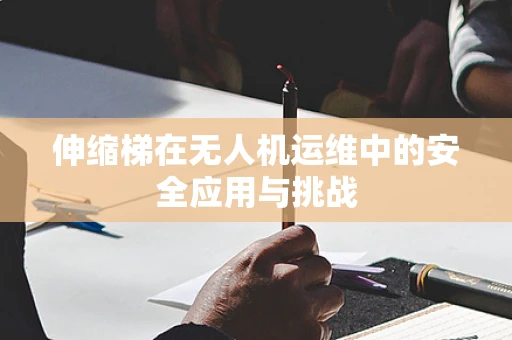 伸缩梯在无人机运维中的安全应用与挑战