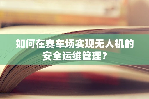 如何在赛车场实现无人机的安全运维管理？