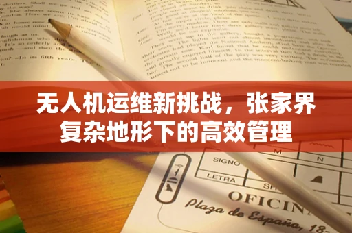 无人机运维新挑战，张家界复杂地形下的高效管理