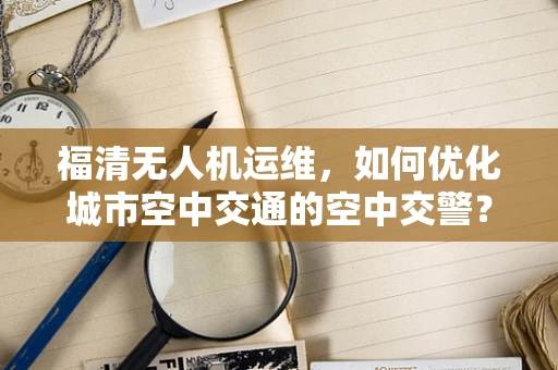 福清无人机运维，如何优化城市空中交通的空中交警？