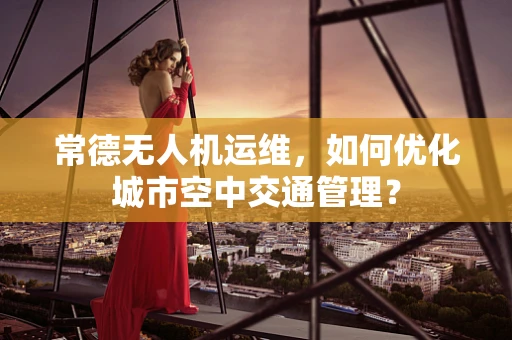 常德无人机运维，如何优化城市空中交通管理？
