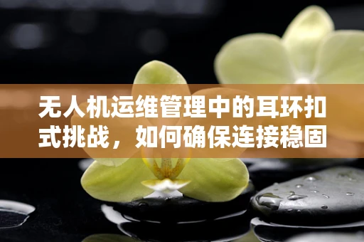 无人机运维管理中的耳环扣式挑战，如何确保连接稳固与安全？