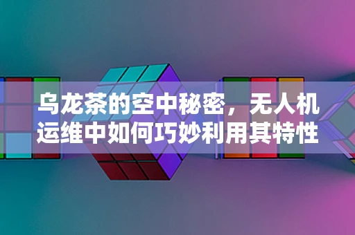 乌龙茶的空中秘密，无人机运维中如何巧妙利用其特性？