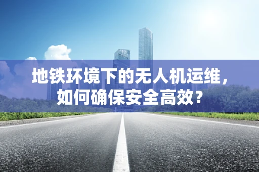 地铁环境下的无人机运维，如何确保安全高效？