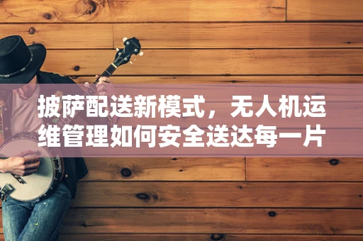 披萨配送新模式，无人机运维管理如何安全送达每一片美味？
