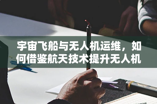 宇宙飞船与无人机运维，如何借鉴航天技术提升无人机维护效率？