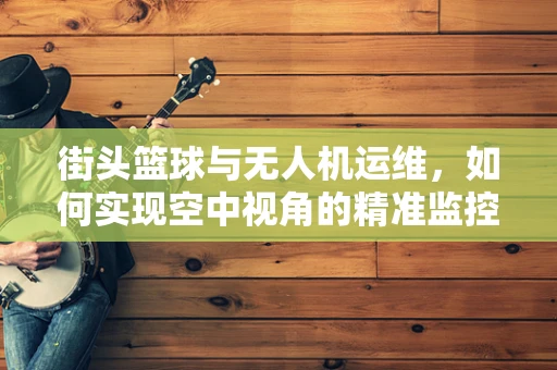 街头篮球与无人机运维，如何实现空中视角的精准监控？