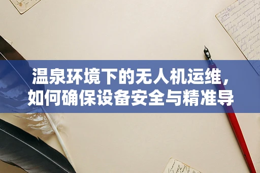 温泉环境下的无人机运维，如何确保设备安全与精准导航？