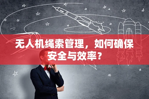 无人机绳索管理，如何确保安全与效率？