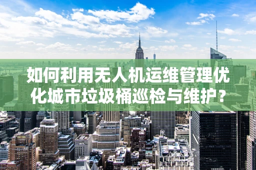 如何利用无人机运维管理优化城市垃圾桶巡检与维护？
