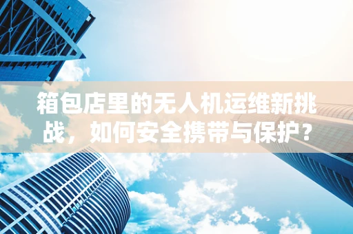 箱包店里的无人机运维新挑战，如何安全携带与保护？