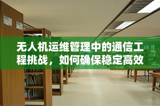 无人机运维管理中的通信工程挑战，如何确保稳定高效的无线数据传输？