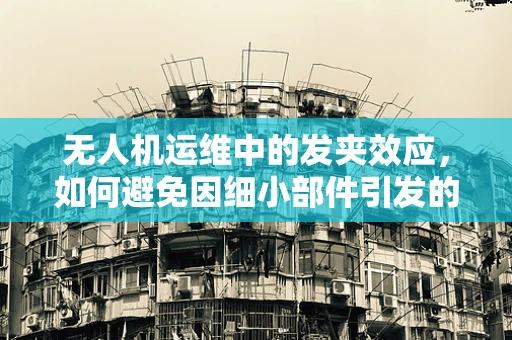 无人机运维中的发夹效应，如何避免因细小部件引发的重大故障？