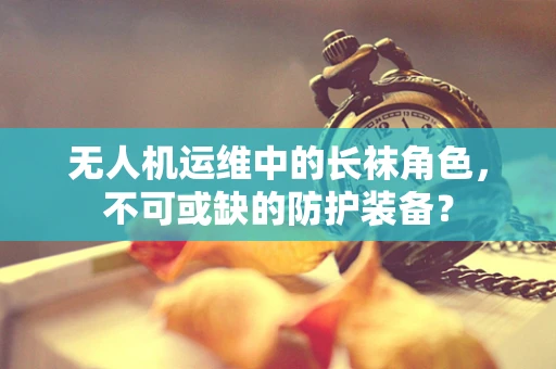无人机运维中的长袜角色，不可或缺的防护装备？