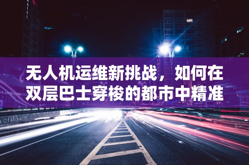 无人机运维新挑战，如何在双层巴士穿梭的都市中精准定位与维护？