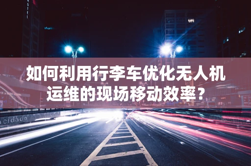 如何利用行李车优化无人机运维的现场移动效率？