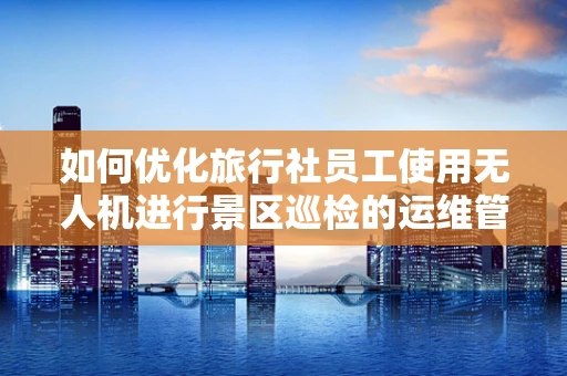如何优化旅行社员工使用无人机进行景区巡检的运维管理？