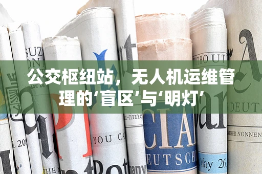公交枢纽站，无人机运维管理的‘盲区’与‘明灯’