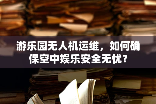 游乐园无人机运维，如何确保空中娱乐安全无忧？