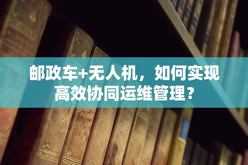 邮政车+无人机，如何实现高效协同运维管理？
