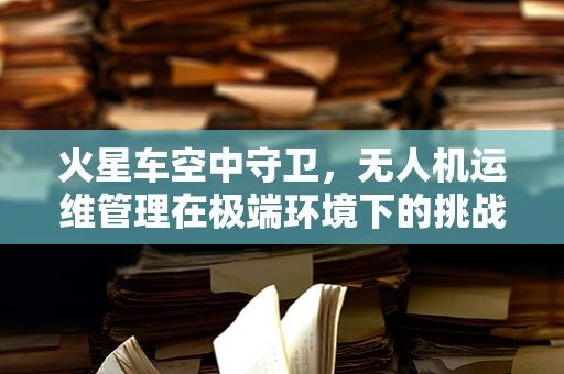 火星车空中守卫，无人机运维管理在极端环境下的挑战与对策