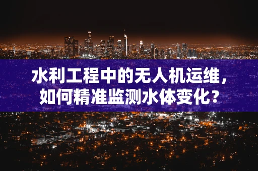 水利工程中的无人机运维，如何精准监测水体变化？