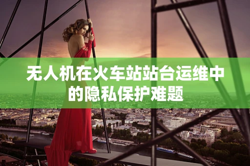 无人机在火车站站台运维中的隐私保护难题