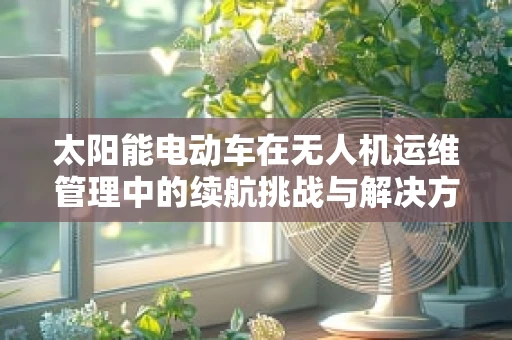 太阳能电动车在无人机运维管理中的续航挑战与解决方案