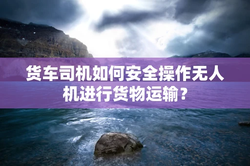 货车司机如何安全操作无人机进行货物运输？