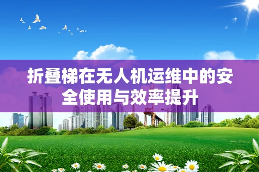 折叠梯在无人机运维中的安全使用与效率提升