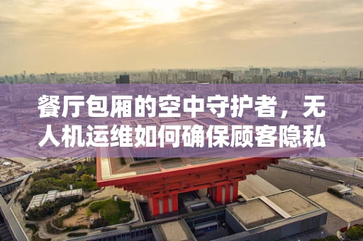 餐厅包厢的空中守护者，无人机运维如何确保顾客隐私与安全？